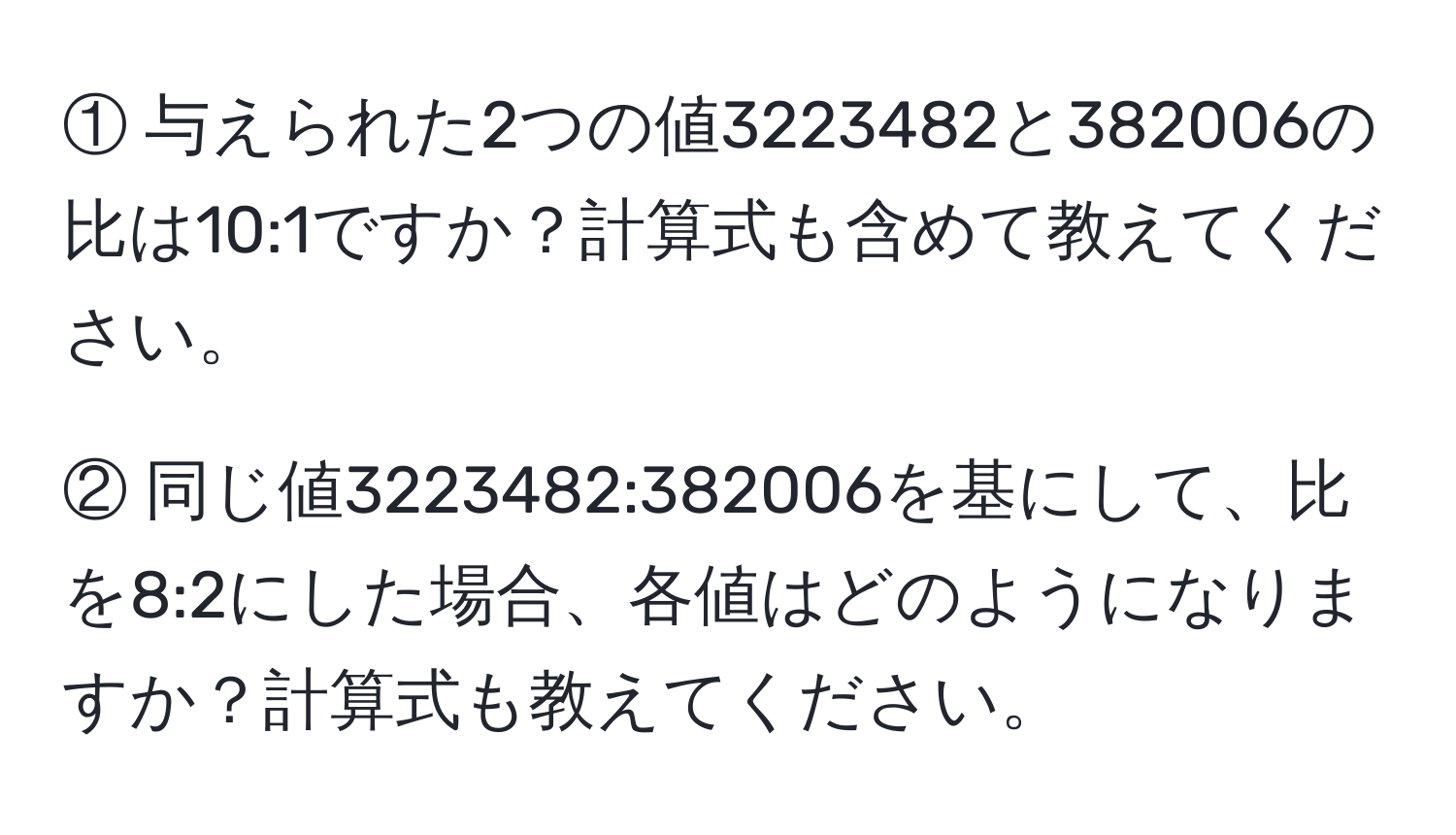 ① 与えられた2つの値3223482と382006の比は10:1ですか？計算式も含めて教えてください。  

② 同じ値3223482:382006を基にして、比を8:2にした場合、各値はどのようになりますか？計算式も教えてください。