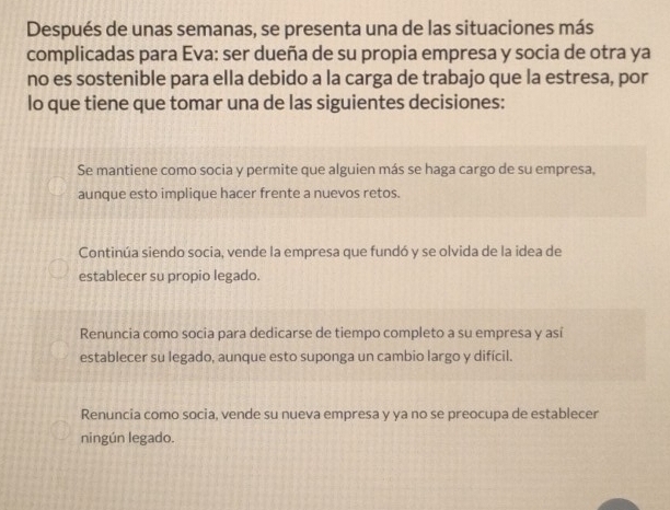 Después de unas semanas, se presenta una de las situaciones más
complicadas para Eva: ser dueña de su propia empresa y socia de otra ya
no es sostenible para ella debido a la carga de trabajo que la estresa, por
lo que tiene que tomar una de las siguientes decisiones:
Se mantiene como socia y permite que alguien más se haga cargo de su empresa,
aunque esto implique hacer frente a nuevos retos.
Continúa siendo socia, vende la empresa que fundó y se olvida de la idea de
establecer su propio legado.
Renuncia como socia para dedicarse de tiempo completo a su empresa y así
establecer su legado, aunque esto suponga un cambio largo y difícil.
Renuncia como socia, vende su nueva empresa y ya no se preocupa de establecer
ningún legado.