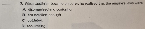 When Justinian became emperor, he realized that the empire's laws were
A. disorganized and confusing.
B. not detailed enough.
C. outdated.
D. too limiting.