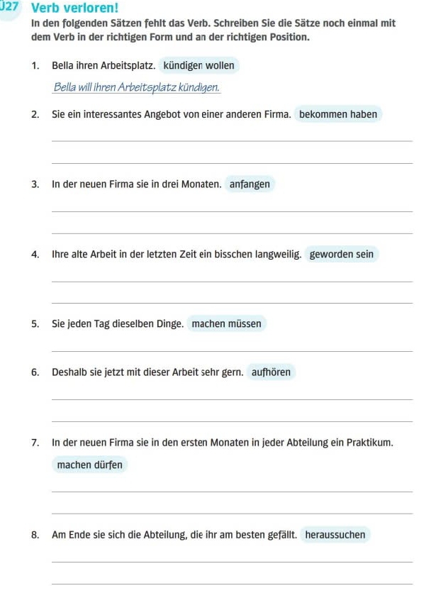 Verb verloren! 
In den folgenden Sätzen fehlt das Verb. Schreiben Sie die Sätze noch einmal mit 
dem Verb in der richtigen Form und an der richtigen Position. 
1. Bella ihren Arbeitsplatz. kündigen wollen 
Bella will ihren Arbeitsplatz kündigen. 
2. Sie ein interessantes Angebot von einer anderen Firma. bekommen haben 
_ 
_ 
3. In der neuen Firma sie in drei Monaten. anfangen 
_ 
_ 
4. Ihre alte Arbeit in der letzten Zeit ein bisschen langweilig. geworden sein 
_ 
_ 
5. Sie jeden Tag dieselben Dinge. machen müssen 
_ 
6. Deshalb sie jetzt mit dieser Arbeit sehr gern. aufhören 
_ 
_ 
7. In der neuen Firma sie in den ersten Monaten in jeder Abteilung ein Praktikum. 
machen dürfen 
_ 
_ 
8. Am Ende sie sich die Abteilung, die ihr am besten gefällt. heraussuchen 
_ 
_