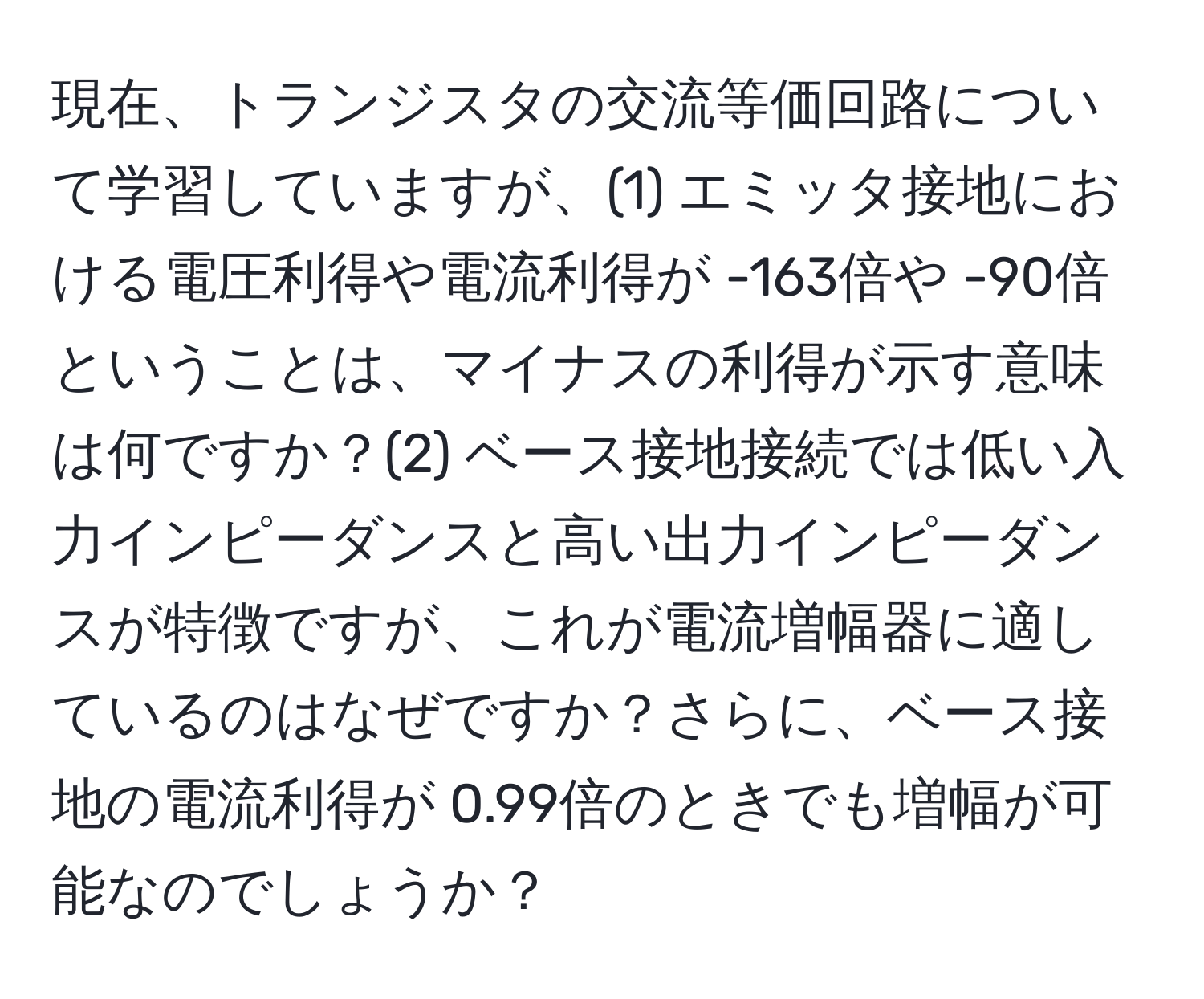 現在、トランジスタの交流等価回路について学習していますが、(1) エミッタ接地における電圧利得や電流利得が -163倍や -90倍ということは、マイナスの利得が示す意味は何ですか？(2) ベース接地接続では低い入力インピーダンスと高い出力インピーダンスが特徴ですが、これが電流増幅器に適しているのはなぜですか？さらに、ベース接地の電流利得が 0.99倍のときでも増幅が可能なのでしょうか？