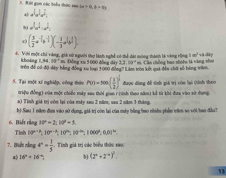 Rút gọn các biểu thức sau (a>0,b>0):
a) a^(frac 1)3a^(frac 1)2a^(frac 7)6;
b) a^(frac 2)3a^(frac 1)4:a^(frac 1)6;
c) ( 3/2 a^(-frac 3)2b^(-frac 1)2)(- 1/3 a^(frac 1)2b^(frac 3)2).
4. Với một chỉ vàng, giả sử người thợ lành nghề có thể đát mông thành lá vàng rộng 1m^2 và dày
khoảng 1,94.10^(-7) m. Đồng xu 5 000 đồng dày 2,2.10^(-3)m. Cần chồng bao nhiêu lá vàng như
trên đề có độ dày bằng đồng xu loại 5000 đồng? Làm tròn kết quả đến chữ số hàng trăm.
5. Tại một xí nghiệp, công thức P(t)=500.( 1/2 )^ t/3  được dùng để tính giá trị còn lại (tính theo
triệu đồng) của một chiếc máy sau thời gian / (tính theo năm) kể từ khi đưa vào sử dụng.
a) Tính giá trị còn lại của máy sau 2 năm; sau 2 năm 3 tháng.
b) Sau 1 năm đưa vào sử dụng, giá trị còn lại của máy bằng bao nhiêu phần trăm so với ban đầu?
6. Biết rằng 10^(alpha)=2;10^(beta)=5.
Tính 10^(alpha +beta);10^(alpha -beta);10^(2alpha);10^(-2alpha);1000^(beta);0,01^(2alpha).
7. Biết rằng 4^a= 1/5 .  Tính giá trị các biểu thức sau:
a) 16°+16^(-circ); b) (2^a+2^(-a))^2.
13