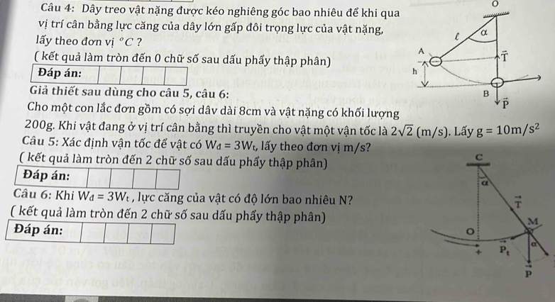 Dây treo vật nặng được kéo nghiêng góc bao nhiêu để khi qua 
vị trí cân bằng lực căng của dây lớn gấp đôi trọng lực của vật nặng, l α 
lấy theo đơn vị ^circ C ? 
A 
( kết quả làm tròn đến 0 chữ số sau dấu phẩy thập phân) 
T 
Đáp án: 
h 
Giả thiết sau dùng cho câu 5, câu 6: B 
Cho một con lắc đơn gồm có sợi dâv dài 8cm và vật nặng có khối lượng
200g. Khi vật đang ở vị trí cân bằng thì truyền cho vật một vận tốc là 2sqrt(2) (m/s). Lấy g=10m/s^2
Câu 5: Xác định vận tốc để vật có W_d=3W_t, , lấy theo đơn vị m/s? 
( kết quả làm tròn đến 2 chữ số sau dấu phẩy thập phân) 
C 
Đáp án: 
a 
Câu 6: Khi W_d=3W_t , lực căng của vật có độ lớn bao nhiêu N?
vector T
( kết quả làm tròn đến 2 chữ số sau dấu phẩy thập phân) M
Đáp án: 
+ P_t
a