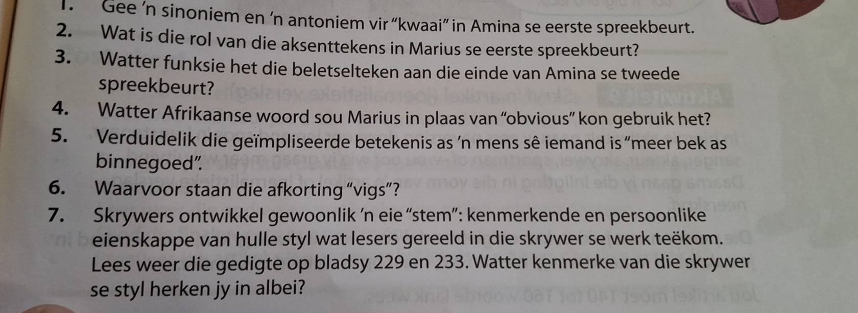 Gee ’n sinoniem en ‘n antoniem vir “kwaai” in Amina se eerste spreekbeurt. 
2. Wat is die rol van die aksenttekens in Marius se eerste spreekbeurt? 
3. Watter funksie het die beletselteken aan die einde van Amina se tweede 
spreekbeurt? 
4. Watter Afrikaanse woord sou Marius in plaas van “obvious” kon gebruik het? 
5. Verduidelik die geïmpliseerde betekenis as ´n mens sê iemand is “meer bek as 
binnegoed". 
6. Waarvoor staan die afkorting “vigs”? 
7. Skrywers ontwikkel gewoonlik ’n eie “stem”: kenmerkende en persoonlike 
eienskappe van hulle styl wat lesers gereeld in die skrywer se werk teëkom. 
Lees weer die gedigte op bladsy 229 en 233. Watter kenmerke van die skrywer 
se styl herken jy in albei?