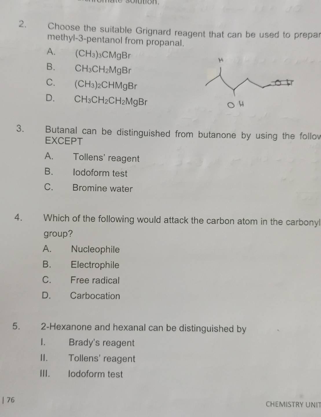 Choose the suitable Grignard reagent that can be used to prepar
methyl -3 -pentanol from propanal.
A. (CH_3)_3CMgB_1
B. CH_3CH_2MgBr
C. (CH_3)_2CHMgBr
D. CH_3CH_2CH_2MgBr
3. Butanal can be distinguished from butanone by using the follov
EXCEPT
A. Tollens' reagent
B. lodoform test
C. Bromine water
4. Which of the following would attack the carbon atom in the carbonyl
group?
A. Nucleophile
B. Electrophile
C. Free radical
D. Carbocation
5. 2-Hexanone and hexanal can be distinguished by
1. Brady's reagent
II. Tollens' reagent
III. lodoform test
| 76 CHEMISTRY UNIT