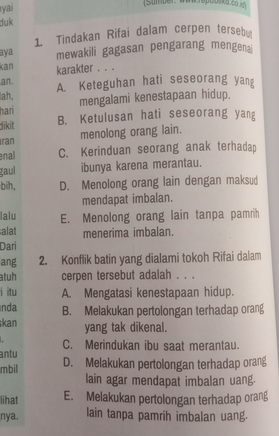 yai
(Sumber: Www.epublika.co.id)
duk
1. Tindakan Rifai dalam cerpen tersebut
aya mewakili gagasan pengarang mengenai
kan karakter . . .
an. A. Keteguhan hati seseorang yang
ah,
mengalami kenestapaan hidup.
hari
dikit B. Ketulusan hati seseorang yang
Iran menolong orang lain.
enal C. Kerinduan seorang anak terhadap
gaul ibunya karena merantau.
bih, D. Menolong orang lain dengan maksud
mendapat imbalan.
lalu E. Menolong orang lain tanpa pamrih
alat menerima imbalan.
Dari
ang 2. Konflik batin yang dialami tokoh Rifai dalam
atuh cerpen tersebut adalah . . .
i itu A. Mengatasi kenestapaan hidup.
Inda B. Melakukan pertolongan terhadap orang
skan yang tak dikenal.
C. Merindukan ibu saat merantau.
antu
mbil D. Melakukan pertolongan terhadap orang
lain agar mendapat imbalan uang.
lihat E. Melakukan pertolongan terhadap orang
nya.
lain tanpa pamrih imbalan uang.