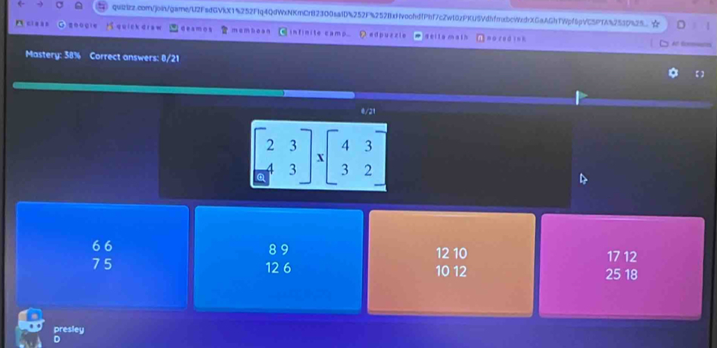 ☆ D
ci g àn quiek dra w deamos memboan infinite camp... edpuzzie deila math no red in k
At écommetes
Mastery: 38% Correct answers: 0/21
【】
0/21
beginbmatrix 2&3 -4&3endbmatrix * beginbmatrix 4&3 3&2endbmatrix
6 6 8 9
12 10 17 12
7 5 12 6 10 12 25 18
presley
D