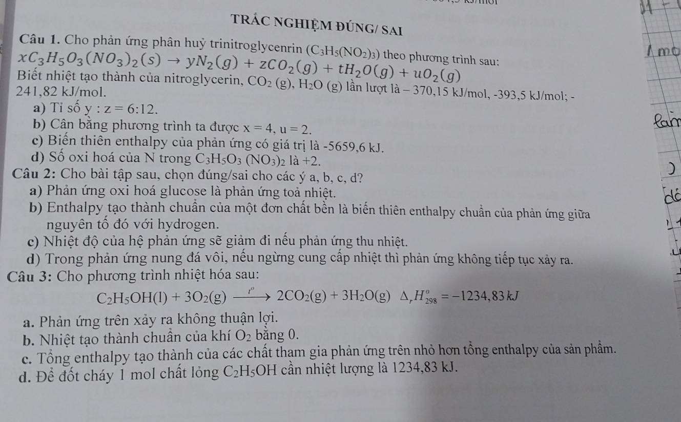 tRÁC NGHIỆM ĐÚNG/ SAi
Câu 1. Cho phản ứng phân huỷ trinitroglycenrin (C_3H_5(NO_2)_3) theo phương trình sau:
xC_3H_5O_3(NO_3)_2(s)to yN_2(g)+zCO_2(g)+tH_2O(g)+uO_2(g)
Biết nhiệt tạo thành của nitroglycerin, CO_2(g),H_2O (g ) lần lượt là - 370,15 k. /mol,-393,5k;J/mol; -
241,82 kJ/mol.
a) Tỉ số y:z=6:12.
b) Cân bằng phương trình ta được x=4,u=2.
c) Biến thiên enthalpy của phản ứng có giá trị là -5659,6 kJ.
d) Số oxi hoá của N trong C_3H_5O_3(NO_3)_2la+2.
Câu 2: Cho bài tập sau, chọn đúng/sai cho các ý a, b, c, d?
a) Phản ứng oxi hoá glucose là phản ứng toả nhiệt.
b) Enthalpy tạo thành chuẩn của một đơn chất bền là biến thiên enthalpy chuẩn của phản ứng giữa
nguyên tổ đó với hydrogen.
c) Nhiệt độ của hệ phản ứng sẽ giảm đi nều phản ứng thu nhiệt.
d) Trong phản ứng nung đá vôi, nếu ngừng cung cấp nhiệt thì phản ứng không tiếp tục xảy ra.
Câu 3: Cho phương trình nhiệt hóa sau:
C_2H_5OH(l)+3O_2(g)xrightarrow i'2CO_2(g)+3H_2O(g)△ _rH_(298)^o=-1234,83kJ
a. Phản ứng trên xảy ra không thuận lợi.
b. Nhiệt tạo thành chuẩn của khí O_2 bằng 0.
c. Tổng enthalpy tạo thành của các chất tham gia phản ứng trên nhỏ hơn tổng enthalpy của sản phẩm.
d. Để đốt cháy 1 mol chất lỏng C_2H_5 OH cần nhiệt lượng là 1234,83 kJ.