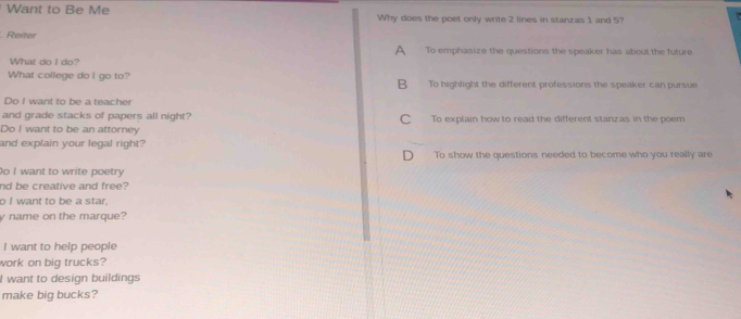 Want to Be Me Why does the poet only write 2 lines in stanzas 1 and 5?
. Reiter
A To emphasize the questions the speaker has about the future
What do I do?
What college do I go to? B To highlight the different professions the speaker can pursue
Do I want to be a teacher
and grade stacks of papers all night? C To explain how to read the different stanzas in the poem
Do I want to be an attorney
and explain your legal right?
To show the questions needed to become who you really are
Do I want to write poetry
nd be creative and free?
o I want to be a star.
y name on the marque?
I want to help people
work on big trucks?
I want to design buildings
make big bucks?