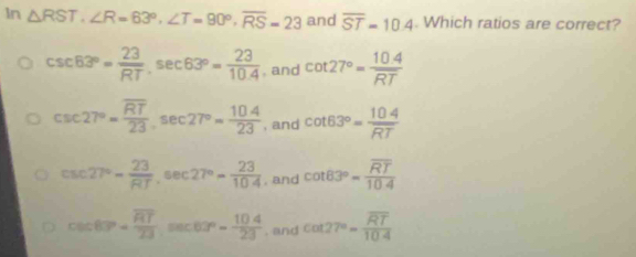 In △ RST, ∠ R=63°, ∠ T=90°, overline RS=23 and overline ST=10.4. Which ratios are correct?
csc 63°= 23/RT , sec 63°= 23/10.4  , and cot 27°= (10.4)/RT 
csc 27°=frac overline RT23sec 27°= 104/23  , and cot 63°= 104/RT 
csc 27°- 23/RT sec 27°- 23/104  , and cot 83°=frac overline RT10.4
csc 63°=frac overline RT23, sec 60°= 104/23  , and cot 27°=frac overline RT104