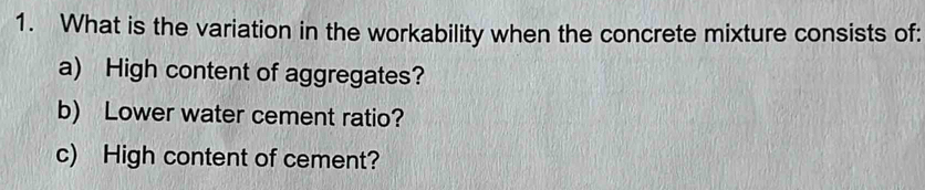 What is the variation in the workability when the concrete mixture consists of: 
a) High content of aggregates? 
b) Lower water cement ratio? 
c) High content of cement?