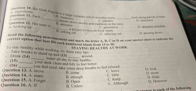 A. ingredients
Question 10. Bai Dinh Pagoda is a large complex which includes mans
Question 11. Each B. measures
A. country _C. patterns _built along period of time.
D. structures
passes down stories and traditions to the next.
Question 12. Her team is
B. ancestor
A. looking up _a project to recycle food waste. C. generation D. ancestor-worship
B. setting off C. carrying out D. passing down
Read the following announcement and mark the letter A. B. C or D on your answer sheet to indicate the
correct option that best fits each numbered blank from 13 to 16.
STAYING HEALTHY AT WORK
To stay healthy while working, try these easy tips:
Take breaks to stand up and (13) around.
Drink (14) _water all day to stay healthy.
(15) _your desk clean and tidy to feel better.
(16) _you feel tired, take some deep breaths to feel relaxed.
Question 13. A. move B. come
C. leave D. look
Question 14. A. many B. enough
C. little D. more
C. Keep D. Hide
Question 15. A. Forget B. Open D. However
Question 16. A. If B. Unless
C. Although
nower to each of the following.