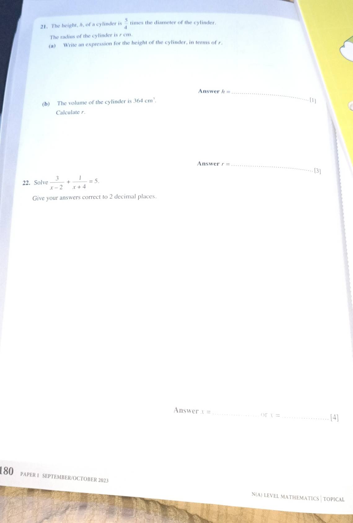 The height, h, of a cylinder is  5/4  times the diameter of the cylinder. 
The radius of the cylinder is r cm. 
(a) Write an expression for the height of the cylinder, in terms of r. 
Answer h= _ 
(b) The volume of the cylinder is 364cm^1. 
[1] 
Calculate r. 
Answer r = _ [3] 
22. Solve  3/x-2 + 1/x+4 =5. 
Give your answers correct to 2 decimal places. 
Answer x= __[4]
orx=
180 papEr 1 sEptEmbER/OCTObER 2023 
N(A) LEVEL MATHEMATICS | TOPICAL