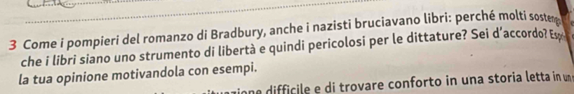 Come i pompieri del romanzo di Bradbury, anche i nazisti bruciavano libri: perché molti sosteng 
che i libri siano uno strumento di libertà e quindi pericolosi per le dittature? Sei d’accordo? Es 
la tua opinione motivandola con esempi. 
he difficile e di trovare conforto in una storia letta in un