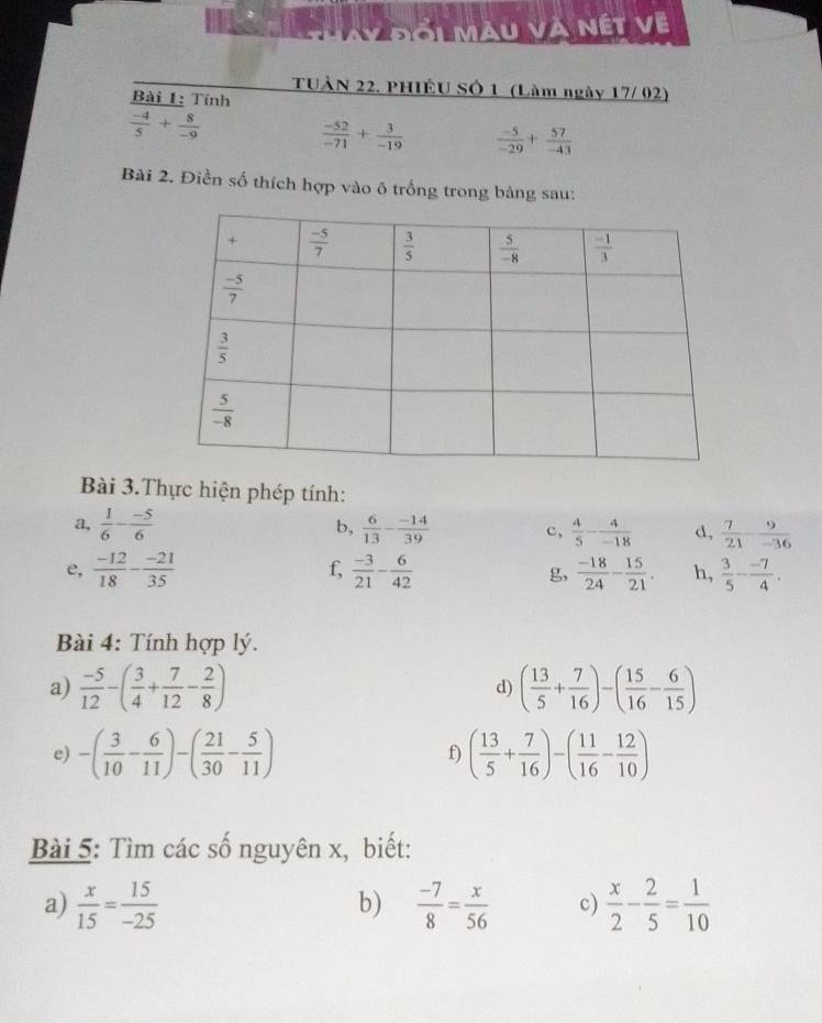 Đối màu và nét về
TUẢN 22. PHIÊU SÔ 1 (Làm ngày 17/ 02)
Bài 1: Tính
 (-4)/5 + 8/-9 
 (-52)/-71 + 3/-19   (-5)/-29 + 57/-43 
Bài 2. Điền số thích hợp vào õ trống trong bảng sau:
Bài 3.Thực hiện phép tính:
a,  1/6 - (-5)/6  b,  6/13 - (-14)/39  c,  4/5 - 4/-18  d,  7/21 - 9/-36 
f,
e,  (-12)/18 - (-21)/35   (-3)/21 - 6/42  g,  (-18)/24 - 15/21 . h,  3/5 - (-7)/4 .
Bài 4: Tính hợp lý.
a)  (-5)/12 -( 3/4 + 7/12 - 2/8 ) ( 13/5 + 7/16 )-( 15/16 - 6/15 )
d)
e) -( 3/10 - 6/11 )-( 21/30 - 5/11 ) f) ( 13/5 + 7/16 )-( 11/16 - 12/10 )
Bài 5: Tìm các số nguyên x, biết:
a)  x/15 = 15/-25   (-7)/8 = x/56  c)  x/2 - 2/5 = 1/10 
b)