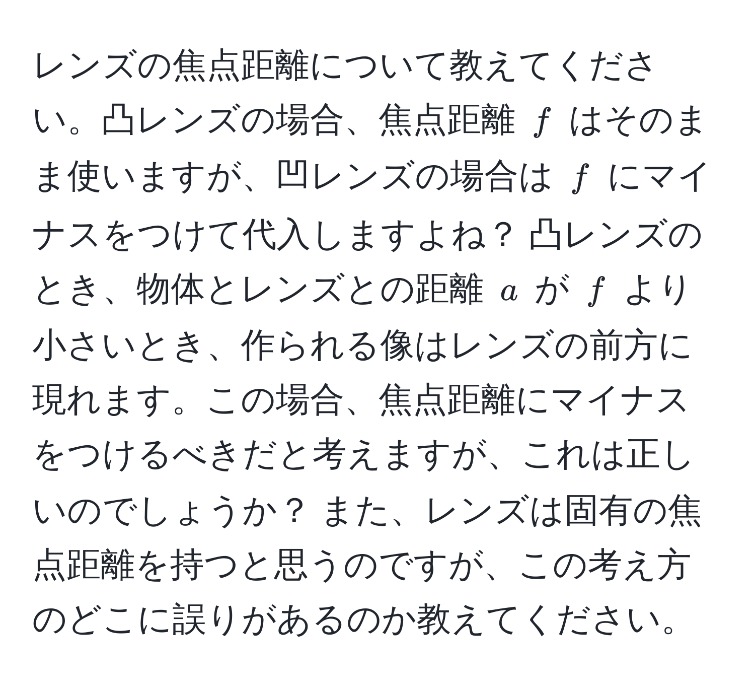 レンズの焦点距離について教えてください。凸レンズの場合、焦点距離 $f$ はそのまま使いますが、凹レンズの場合は $f$ にマイナスをつけて代入しますよね？ 凸レンズのとき、物体とレンズとの距離 $a$ が $f$ より小さいとき、作られる像はレンズの前方に現れます。この場合、焦点距離にマイナスをつけるべきだと考えますが、これは正しいのでしょうか？ また、レンズは固有の焦点距離を持つと思うのですが、この考え方のどこに誤りがあるのか教えてください。