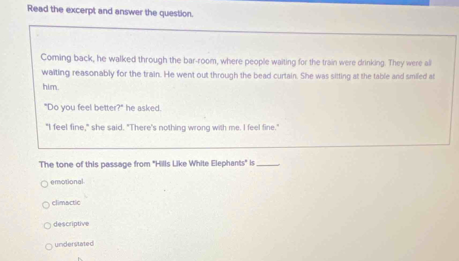 Read the excerpt and answer the question.
Coming back, he walked through the bar-room, where people waiting for the train were drinking. They were all
waiting reasonably for the train. He went out through the bead curtain. She was sitting at the table and smiled at
him.
"Do you feel better?" he asked.
"I feel fine," she said. "There's nothing wrong with me. I feel fine."
The tone of this passage from "Hills Like White Elephants" is_
emotional
climactic
descriptive
understated