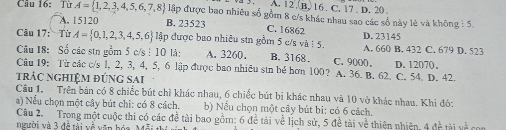 A. 12. B. 16. C. 17. D. 20.
Cầu 16: Từ A= 1,2,3,4,5,6,7,8 lập được bao nhiêu số gồm 8 c/s khác nhau sao các số này lẻ và không : 5.
A. 15120 B. 23523
C. 16862 D. 23145
Câu 17: Từ A= 0,1,2,3,4,5,6 lập được bao nhiêu stn gồm 5 c/s và : 5. A. 660 B. 432 C. 679 D. 523
Câu 18: Số các stn gồm 5 c/s : 10 là: A. 3260. B. 3168. C. 9000. D. 12070.
Câu 19: Từ các c/s 1, 2, 3, 4, 5, 6 lập được bao nhiêu stn bé hơn 100? A. 36. B. 62. C. 54. D. 42.
trÁC nGHIệm đúnG SAi
Câu 1. Trên bàn có 8 chiếc bút chì khác nhau, 6 chiếc bút bi khác nhau và 10 vở khác nhau. Khi đó:
a) Nếu chọn một cây bút chì: có 8 cách. b) Nếu chọn một cây bút bi: có 6 cách.
Câu 2. Trong một cuộc thi có các đề tài bao gồm: 6 đề tài về lịch sử, 5 đề tài về thiên nhiên, 4 đề tài vhat hat hat A 
người và 3 đề tài về văn hóa, Mỗi