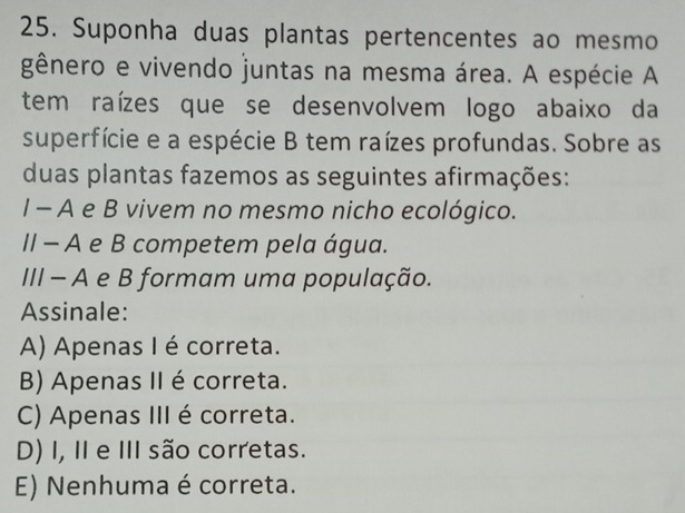 Suponha duas plantas pertencentes ao mesmo
gênero e vivendo juntas na mesma área. A espécie A
tem raízes que se desenvolvem logo abaixo da
superfície e a espécie B tem raízes profundas. Sobre as
duas plantas fazemos as seguintes afirmações:
I - A e B vivem no mesmo nicho ecológico.
II - A e B competem pela água.
III - A e B formam uma população.
Assinale:
A) Apenas I é correta.
B) Apenas II é correta.
C) Apenas III é correta.
D) I, II e III são corretas.
E) Nenhuma é correta.