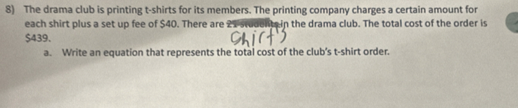 The drama club is printing t-shirts for its members. The printing company charges a certain amount for 
each shirt plus a set up fee of $40. There are nts in the drama club. The total cost of the order is
$439. 
a. Write an equation that represents the total cost of the club’s t-shirt order.