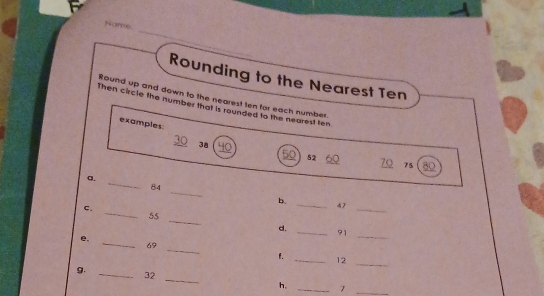 hi re 
Rounding to the Nearest Ten 
Round up and down to the nearest ten for each number. 
Then circle the number that is rounded to the nearest ten 
examples: 
_ 
_ 38
_ 52
75 80
_ 
a. 
_
84
b. 
_ 
ς. 
_ 
_ 47
_
55
d. 
_ 91
e. 
_ 
_ 
_ 69
1. _ 12
g. 
_ 
_ 
_ 32
h, _1_