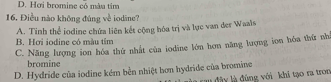 D. Hơi bromine có màu tím
16. Điều nào không đúng về iodine?
A. Tinh thể iodine chứa liên kết cộng hóa trị và lực van der Waals
B. Hơi iodine có màu tím
C. Năng lượng ion hóa thứ nhất của iodine lớn hơn năng lượng ion hóa thứ nh
bromine
D. Hydride của iodine kém bền nhiệt hơn hydride của bromine
au đây là đúng với khí tạo ra tron