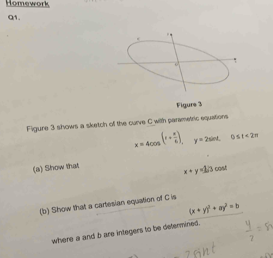 Homework
Q1.
Figure 3
Figure 3 shows a sketch of the curve C with parametric equations
x=4cos (1+ π /6 ), y=2sin t, 0≤ t<2π
(a) Show that
x+y=3sqrt(3) cost
(b) Show that a cartesian equation of C is
(x+y)^2+ay^2=b
where a and b are integers to be determined.