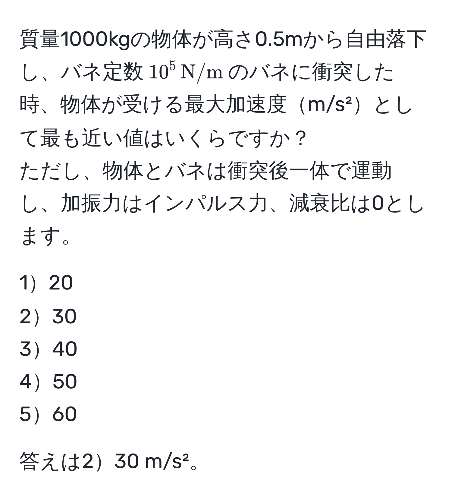 質量1000kgの物体が高さ0.5mから自由落下し、バネ定数$10^(5 , N/m)$のバネに衝突した時、物体が受ける最大加速度m/s²として最も近い値はいくらですか？  
ただし、物体とバネは衝突後一体で運動し、加振力はインパルス力、減衰比は0とします。

120  
230  
340  
450  
560  

答えは230 m/s²。