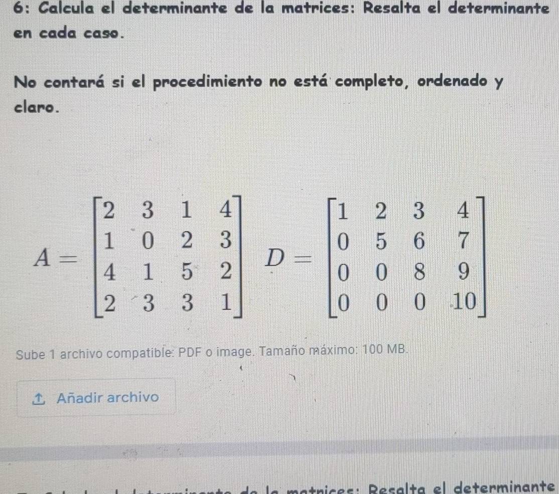 6: Calcula el determinante de la matrices: Resalta el determinante 
en cada caso. 
No contará si el procedimiento no está completo, ordenado y 
claro.
A=beginbmatrix 2&3&1&4 1&0&2&3 4&1&5&2 2&3&3&1endbmatrix D-beginbmatrix 1&2&3&4 0&5&6&7 0&0&8&9 0&0&0&10endbmatrix
Sube 1 archivo compatible: PDF o image. Tamaño máximo: 100 MB. 
Añadir archivo 
matnices: Resalta el determinante