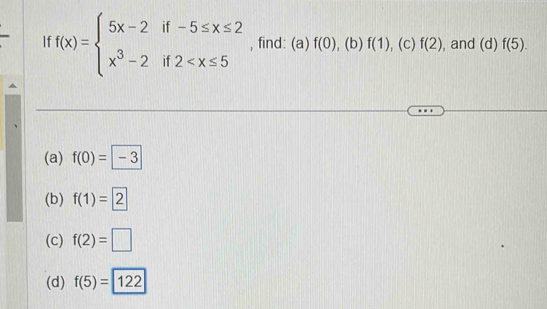 If f(x)=beginarrayl 5x-2if-5≤ x≤ 2 x^3-2if2 , find: (a)f(0) , (b) f(1) , (c) f(2) , and l (d) f(5).
(a) f(0)=-3
(b) f(1)=2
(c) f(2)=□
(d) f(5)=122