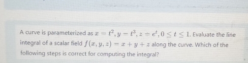 A curve is parameterized as x=t^2, y=t^3, z=e^t, 0≤ t≤ 1. Evaluate the line
integral of a scalar field f(x,y,z)=x+y+z along the curve. Which of the
following steps is correct for computing the integral?