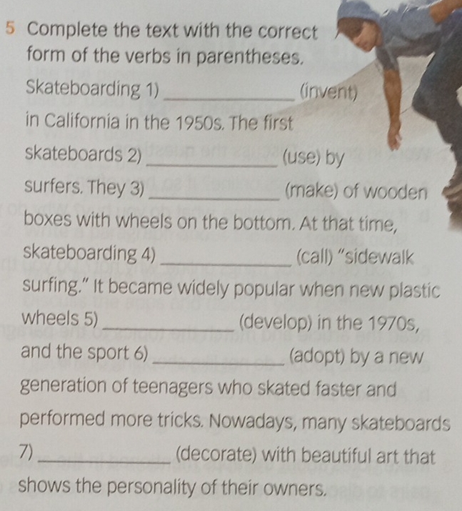 Complete the text with the correct 
form of the verbs in parentheses. 
Skateboarding 1) _(invent) 
in California in the 1950s. The first 
skateboards 2) _(use) by 
surfers. They 3) _(make) of wooden 
boxes with wheels on the bottom. At that time, 
skateboarding 4) _(call) “sidewalk 
surfing.” It became widely popular when new plastic 
wheels 5) _(develop) in the 1970s, 
and the sport 6) _(adopt) by a new 
generation of teenagers who skated faster and 
performed more tricks. Nowadays, many skateboards 
7)_ (decorate) with beautiful art that 
shows the personality of their owners.