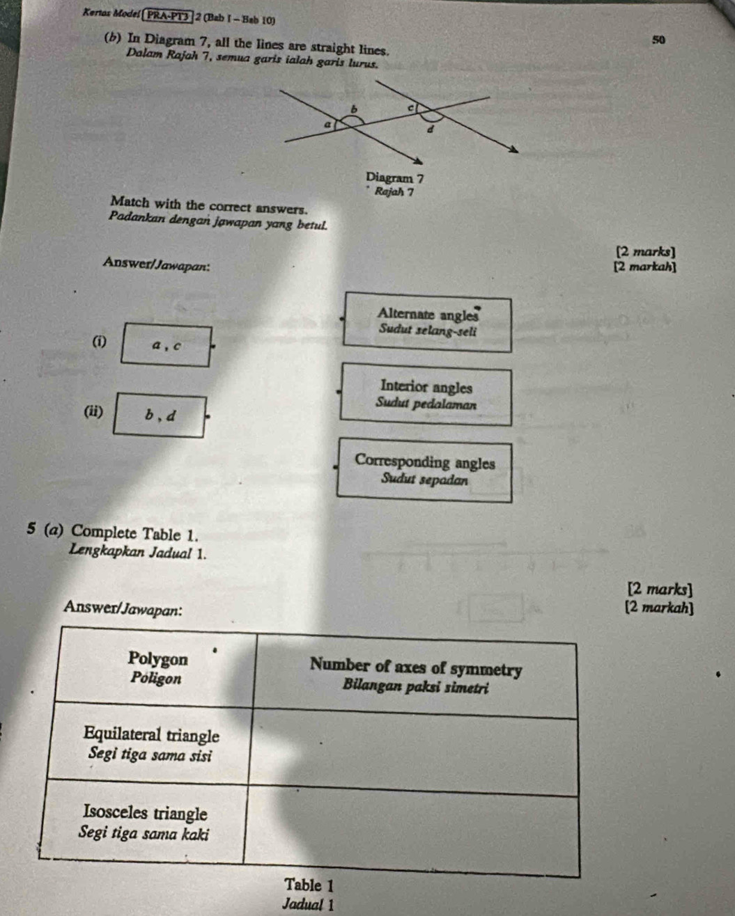 Kertos Model PRA-PT3] 2 (Bab I - Bab 10) 
50 
(b) In Diagram 7, all the lines are straight lines. 
Dalam Rajah 7, semua garis ialah garis lurus. 
Diagram 7 
Rajah 7 
Match with the correct answers. 
Padankan dengan jawapan yang betul. 
[2 marks] 
Answer/Jawapan: [2 markah] 
Alternate angles 
Sudut selang-seli 
(i) a , c 
Interior angles 
Sudut pedalaman 
(ii) b , d 
Corresponding angles 
Sudut sepadan 
5 (a) Complete Table 1. 
Lengkapkan Jadual 1. 
[2 marks] 
Answer/Jawapan: 
[2 markah] 
Jadual 1