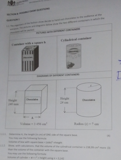 POSSIBLE EXAM QUESTIONS
Question I
l. I. The arganuers of the fashion show decide to hand out chocolates to the audience at the
chocolates will te packed. assance. The aktwes and diagrams below show the two different containers in which the
PICTURES WITH DIFFERENT CONTAINERS
Container with a square b Cylindrical container
Chncodats
           
DIAGRAMS OF DIFFERENT CONTAINERS
1.3.1. Determine A, the length (in cm) of ONE side of the square base. (4)
You may use the following formula:
Volume of box with square base =(side)^3 ×height
1 2. Show, with calculations, that the volume of the cylindrical container is 238.99cm^3 more (3)
than the volume of the container with the square base.
You may use the following formula:
Volume of cylinder =π * r^2* height using π =3.142