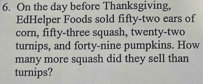 On the day before Thanksgiving, 
EdHelper Foods sold fifty-two ears of 
corn, fifty-three squash, twenty-two 
turnips, and forty-nine pumpkins. How 
many more squash did they sell than 
turnips?