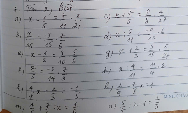 Tim xc, biet 
a) x- 1/5 = 7/11 ·  3/21 
x+ 7/5 = 9/8 ·  4/27 
b,  x/25 = (-3)/15 ·  7/6  x: 5/11 = (-4)/12 · 6
di 
e) x- 1/2 = 3/10 ·  5/6 
91 x+ 2/3 = 9/15 ·  5/27 
()  x/5 = (-3)/14 ·  7/3  x: 4/11 = 11/4 :2
h! 
)  4/7 x+ 2/3 =- 1/5 
e,  2/9 - 7/8 x=4
m)  4/5 + 7/6 :x= 1/6  n )  5/7 :x-1= 2/3 