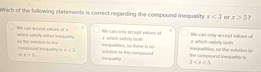 Which of the following statements is correct regarding the compound inequality x<3</tex> or x>5 ?
We can accept values of x A We can only accept values of B We can only accept values of
which satisfy either inequality, x which satisfy both x which satisfy both
so the solution to the inequalities, so there is no inequalities, so the solution to
compound inequality is x<3</tex> solution to the compound the compound inequality is
or x>5. inequality.
3 .