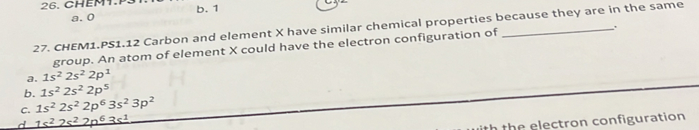 CHEM1.P31 b. 1
a. 0
27. CHEM1.PS1.12 Carbon and element X have similar chemical properties because they are in the same
`.
group. An atom of element X could have the electron configuration of
a. 1s^22s^22p^1
b. 1s^22s^22p^5
C. 1s^22s^22p^63s^23p^2
d 1s^22s^22p^63s^1
the electron configuration