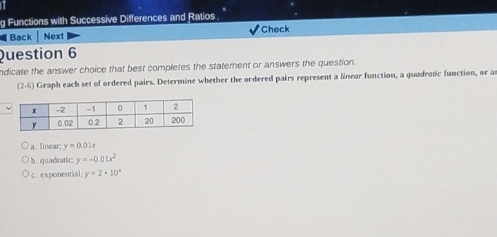 Functions with Successive Differences and Ratios .
Check
Back Next
Question 6
ndicate the answer choice that best completes the statement or answers the question.
(2-6) Graph each set of ordered pairs. Determine whether the ordered pairs represent a linear function, a quadratic function, or a
a. linear y=0.01x
b. quadratic: y=-0.01x^2
c. exponential; y=2· 10^x