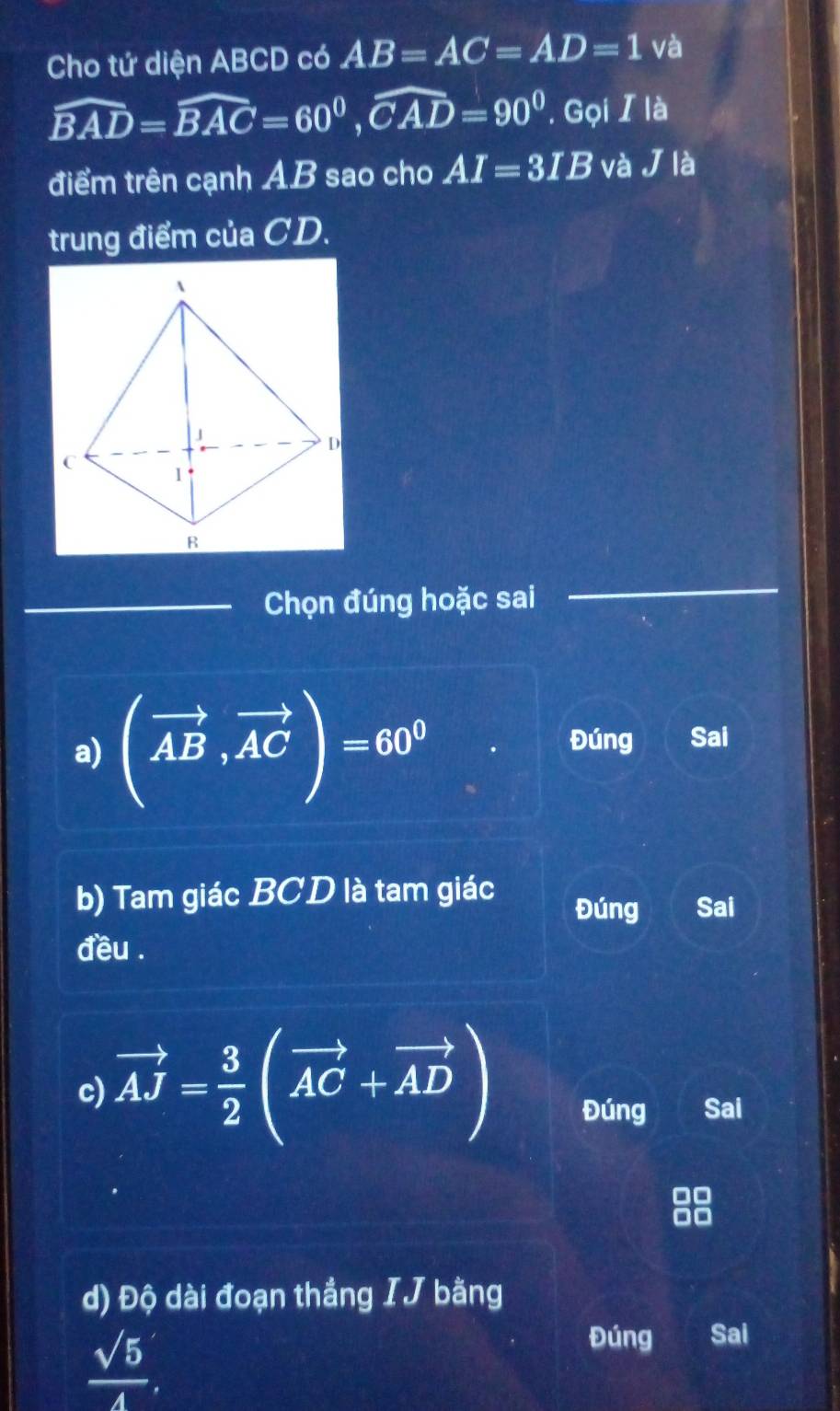 Cho tứ diện ABCD có AB=AC=AD=1 và
widehat BAD=widehat BAC=60^0, widehat CAD=90^0 '. ọi I là 
điểm trên cạnh AB sao cho AI=3IB và J là 
trung điểm của CD. 
_Chọn đúng hoặc sai 
a) (vector AB,vector AC)=60^0
Đúng Sai 
b) Tam giác BCD là tam giác Đúng Sai 
đều . 
c) vector AJ= 3/2 (vector AC+vector AD) Đúng Sai 
d) Độ dài đoạn thắng IJ bằng
 sqrt(5)/4 , 
Đúng Saí