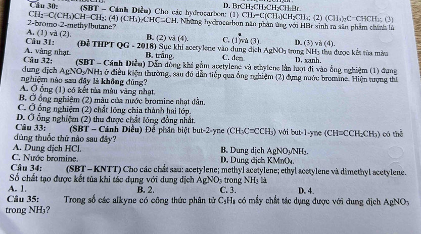 D. BrCH_2CH_2CH_2CH_2Br.
Câu 30: .  (SBT - Cánh Diều) Cho các hydrocarbon: (1) CH_2=C(CH_3)CH_2CH_3; (2) (CH_3)_2C=CHCH_3; (3)
CH_2=C(CH_3)CH=CH_2; (4) (CH_3) 2( CHCequiv CH C. Những hydrocarbon nào phản ứng với HBr sinh ra sản phẩm chính là
2-bromo-2-methylbutane?
A. (1) và (2). B. (2) và (4). C. (1)và (3). D. (3) và (4).
Câu 31: (Đề THPT QG - 2018) Sục khí acetylene vào dung dịch AgNO_3 trong NH_3 thu được kết tủa màu
A. vàng nhạt. B. trắng. C. đen. D. xanh.
Câu 32: (SBT - Cánh Diều) Dẫn dồng khí gồm acetylene và ethylene lần lượt đi vào ống nghiệm (1) đựng
dung dịch AgNO_3/NH_3 : ở điều kiện thường, sau đó dẫn tiếp qua ống nghiệm (2) đựng nước bromine. Hiện tượng thí
nghiệm nào sau đây là không đúng?
A. Ở ống (1) có kết tủa màu vàng nhạt.
B. Ở ống nghiệm (2) màu của nước bromine nhạt dần.
C. Ở ống nghiệm (2) chất lỏng chịa thành hai lớp.
D. Ở ống nghiệm (2) thu được chất lỏng đồng nhất.
Câu 33: (SBT - Cánh Diều) Để phân biệt but-2-yne (CH_3Cequiv CCH_3) với but-1-yne (CHequiv CCH_2CH_3)
dùng thuốc thử nào sau đây? có thể
A. Dung dịch HCl. B. Dung dịch AgNO_3/NH_3.
C. Nước bromine. D. Dung djch KMnO_4.
Câu 34: (SBT- KNTT) Cho các chất sau: acetylene; methyl acetylene; ethyl acetylene và dimethyl acetylene.
Số chất tạo được kết tủa khi tác dụng với dung dịch AgNO_3 trong NH_3 là
A. 1. B. 2. C. 3. D. 4.
Câu 35: Trong số các alkyne có công thức phân tử C_5H_8 có mấy chất tác dụng được với dung dịch AgNO_3
trong NH₃?