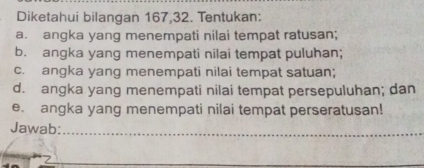 Diketahui bilangan 167, 32. Tentukan: 
a. angka yang menempati nilai tempat ratusan; 
b. angka yang menempati nilai tempat puluhan; 
c. angka yang menempati nilai tempat satuan; 
d. angka yang menempati nilai tempat persepuluhan; dan 
e. angka yang menempati nilai tempat perseratusan! 
Jawab:_