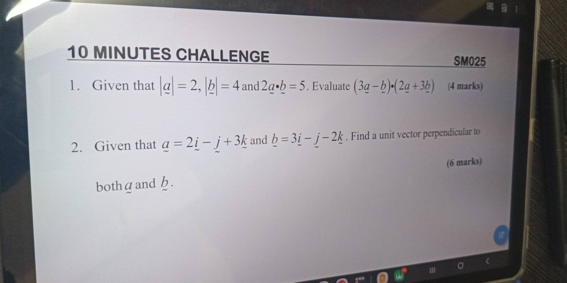 MINUTES CHALLENGE 
SM025 
1. Given that |a|=2, |b|=4 and 2a· b=5. Evaluate (3_ a-_ b)· (2_ a+3_ b) (4 marks) 
2. Given that a=2i-j+3k and b=3i-j-2k. Find a unit vector perpendicular to 
(6 marks) 
bothдand h.