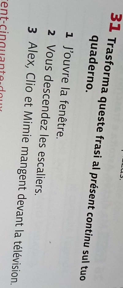 Trasforma queste frasi al présent continu sul tuo 
quaderno. 
1 Jouvre la fenêtre. 
2 Vous descendez les escaliers. 
3 Alex, Clio et Mimie mangent devant la télévision.