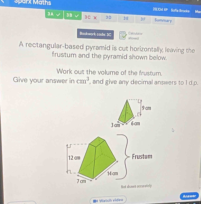 sparx Maths 
29,104 XP Sofia Brooke Mer 
3A 3B 3C 3D 3 E 3F Summary 
Calculator 
Bookwork code: 3C allowed 
A rectangular-based pyramid is cut horizontally, leaving the 
frustum and the pyramid shown below. 
Work out the volume of the frustum. 
Give your answer in cm^3 , and give any decimal answers to 1 d.p.
12 cm Frustum
14 cm
7 cm
Not drawn accurately 
Answer 
1 Watch video