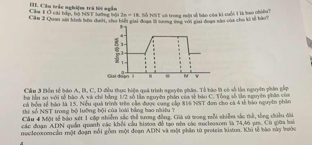 Câu trắc nghiệm trã lời ngắn 
Câu 1 Ở cải bắp, bộ NST lưỡng bội 2n=18. Số NST có trong một tế bào của kì cuối I là bao nhiêu? 
Câu 2 Quan sát hình bên dưới, cho biết giai đoạn II tương ứng với giai đoạn nào của chu kì tế bào? 
Câu 3 Bốn tế bào A, B, C, D đều thực hiện quá trình nguyên phân. Tế bào B có số lần nguyên phân gấp 
ba lần so với tế bào A và chỉ bằng 1/2 số lần nguyên phần của tế bào C. Tổng số lần nguyên phân của 
cả bốn tế bào là 15. Nếu quá trình trên cần được cung cấp 816 NST đơn cho cả 4 tế bảo nguyên phân 
thì số NST trong bộ lưỡng bội của loài bằng bao nhiêu ? 
Câu 4 Một tế bào xét 1 cặp nhiễm sắc thể tương đồng. Giả sử trong mỗi nhiễm sắc thể, tổng chiều dài 
các đoạn ADN quấn quanh các khối cấu histon để tạo nên các nucleoxom là 74, 46 μm. Cứ giữa hai 
nucleoxomcần một đoạn nối gồm một đoạn ADN và một phân tử protein histon. Khi tế bào này bước 
4