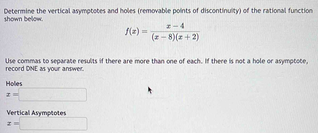 Determine the vertical asymptotes and holes (removable points of discontinuity) of the rational function
shown below.
f(x)= (x-4)/(x-8)(x+2) 
Use commas to separate results if there are more than one of each. If there is not a hole or asymptote,
record DNE as your answer.
Holes
x=□
Vertical Asymptotes
x=□