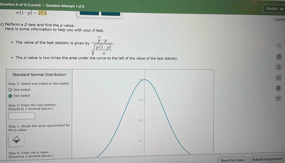 Question Attempt: 1 of 2 Maddie
n(1-p)=27.3
Español
c) Perform a Z -test and find the p -value.
Here is some information to help you with your Z -test.
The value of the test statistic is given by frac widehat p-psqrt(frac p(1-p))n. 
?
The p -value is two times the area under the curve to the left of the value of the test statistic,
Standard Normal Distribution
0 4
Step 1 : Select one-tailed or two-tailed.
One-tailed
Two-tailed
0.3
Step 2 : Enter the test statistic.
(Round to 3 decimal places.)
0.2
Step 3 : Shade the area represented by
the p -value.
0.1
Step 4 : Enter the p -value.
(Round to 3 decimal places.)
Save For Later Submit Assignment