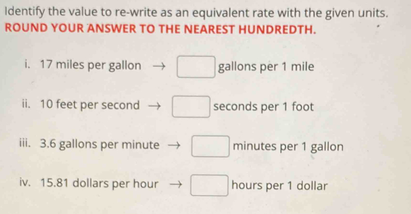 Identify the value to re-write as an equivalent rate with the given units.
ROUND YOUR ANSWER TO THE NEAREST HUNDREDTH.
i. 17 miles per gallon □ gallons per 1 mile
ii. 10 feet per second □ seconds per 1 foot
iii. 3.6 gallons per minute □ minutes per 1 gallon
iv. 15.81 dollars per hour □ hours per 1 dollar