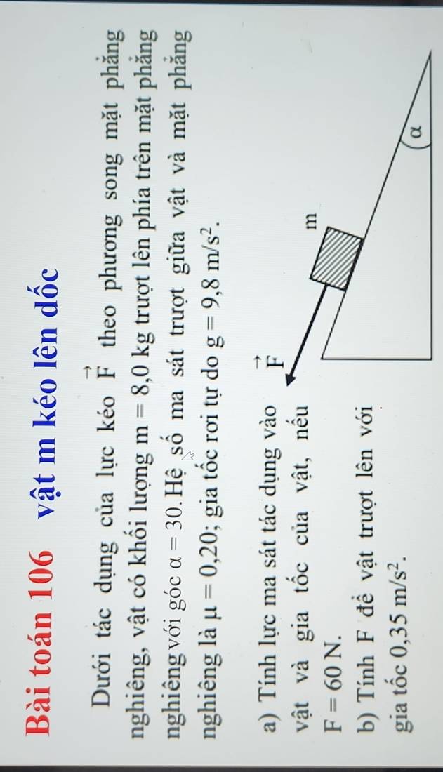 Bài toán 106 vật m kéo lên dốc
Dưới tác dụng của lực kéo vector F theo phương song mặt phăng
nghiêng, vật có khối lượng m=8,0kg trượt lên phía trên mặt phăng
nghiêng với góc alpha =30 Hệ số ma sát trượt giữa vật và mặt phăng
nghiêng là mu =0,20; gia tốc rơi tự do g=9,8m/s^2.
a) Tính lực ma sát tác dụng vào
vật và gia tốc của vật, nếu
F=60N.
b) Tính F để vật trượt lên với
gia tốc 0,35m/s^2.